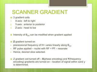 SCANNER GRADIENT
 3 gradient coils
1. X-axis : left to right
2. Y-axis : anterior to posterior
3. Z-axis : head to toe
 Intensity of Bext can be modified when gradient applied
 Z gradient turned on
 precessional frequency of H+ varies linearly along Bext
 RF pulse applied – nuclei with RF = PF – resonate
 Hence, desired slice selected.
 Z gradient coil turned off – X(phase encoding) and Y(frequency
encoding) gradients are turned on – location of signal within xand y
is determined.
 