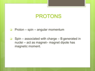 PROTONS
 Proton – spin – angular momentum
 Spin – associated with charge – B generated in
nuclei – act as magnet– magnet dipole has
magnetic moment.
 