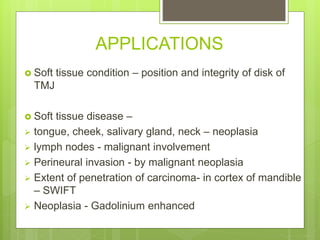 APPLICATIONS
 Soft tissue condition – position and integrity of disk of
TMJ
 Soft tissue disease –
 tongue, cheek, salivary gland, neck – neoplasia
 lymph nodes - malignant involvement
 Perineural invasion - by malignant neoplasia
 Extent of penetration of carcinoma- in cortex of mandible
– SWIFT
 Neoplasia - Gadolinium enhanced
 