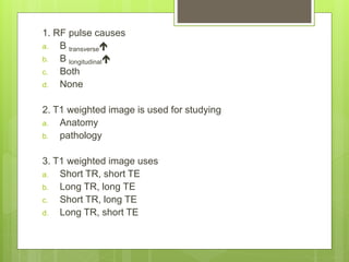 1. RF pulse causes
a. B transverse
b. B longitudinal
c. Both
d. None
2. T1 weighted image is used for studying
a. Anatomy
b. pathology
3. T1 weighted image uses
a. Short TR, short TE
b. Long TR, long TE
c. Short TR, long TE
d. Long TR, short TE
 