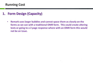 Running Cost
1. Form Design (Capacity)
• Remark uses larger bubbles and cannot space them as closely on the
forms as we can with a traditional OMR form. This could create altering
tests or going to a 2 page response where with an OMR form this would
not be an issue.

 