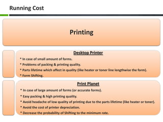 Running Cost

Printing
Desktop Printer
* In case of small amount of forms.
* Problems of packing & printing quality.

* Parts lifetime which affect in quality (like heater or toner line lengthwise the form).
* Form Shifting.

Print Planet
* In case of large amount of forms (or accurate forms).
* Easy packing & high printing quality.
* Avoid headache of low quality of printing due to the parts lifetime (like heater or toner).
* Avoid the cost of printer depreciation.
* Decrease the probability of Shifting to the minimum rate.

 