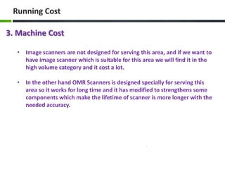 Running Cost
3. Machine Cost
• Image scanners are not designed for serving this area, and if we want to
have image scanner which is suitable for this area we will find it in the
high volume category and it cost a lot.
• In the other hand OMR Scanners is designed specially for serving this
area so it works for long time and it has modified to strengthens some
components which make the lifetime of scanner is more longer with the
needed accuracy.

 