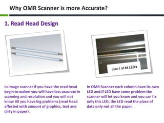 Why OMR Scanner is more Accurate?

1. Read Head Design

In image scanner if you have the read head
begin to waken you will have less accurate in
scanning and resolution and you will not
know till you have big problems (read head
affected with amount of graphics, text and
dirty in paper).

In OMR Scanner each column have its own
LED and if LED have some problem the
scanner will let you know and you can fix
only this LED, the LED read the place of
data only not all the paper.

 
