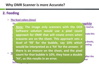 Why OMR Scanner is more Accurate?
2. Feeding
• The feed rollers (tires)
The feed rollers used in image only scanners will transfer pencil graphite
from the sheet being scanned to subsequent sheets which can OCR be read as
Note: The image only scanners with the easily
a mark.

Software solution would use a pixel count
Scantron EngineeringOMR that will create and density to eliminate this
approach for changed feed roller material errors when
graphite transfer problem.
erasures are on the sheet. This approach sets a
As you can imagine, when pencil graphite is transferred to the following sheets,
level of 'fill' for the bubble, say 10% which
and read as a mark when there really is no mark intended, high stakes testing
would be interpreted as a 'hit' for the answer. If
results are at serious risk.
there is an erasure on the sheet, and the pixel
• The scanner buffering design
count for that bubble is 10%, they have a double
The image only scanner doesn't know if there is an error until 3 sheets after the
'hit', so this results in an error.
sheet is fed - much too late to do anything about the error due to scanner
buffering design.

 