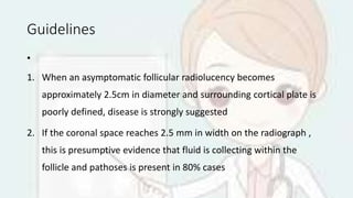 Guidelines
•
1. When an asymptomatic follicular radiolucency becomes
approximately 2.5cm in diameter and surrounding cortical plate is
poorly defined, disease is strongly suggested
2. If the coronal space reaches 2.5 mm in width on the radiograph ,
this is presumptive evidence that fluid is collecting within the
follicle and pathoses is present in 80% cases
 