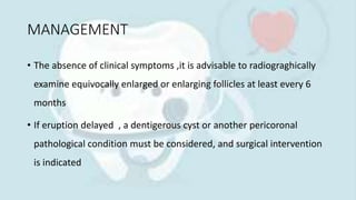 MANAGEMENT
• The absence of clinical symptoms ,it is advisable to radiograghically
examine equivocally enlarged or enlarging follicles at least every 6
months
• If eruption delayed , a dentigerous cyst or another pericoronal
pathological condition must be considered, and surgical intervention
is indicated
 