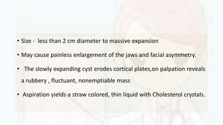• Size - less than 2 cm diameter to massive expansion
• May cause painless enlargement of the jaws and facial asymmetry.
• The slowly expanding cyst erodes cortical plates,on palpation reveals
a rubbery , fluctuant, nonemptiable mass
• Aspiration yields a straw colored, thin liquid with Cholesterol crystals.
 