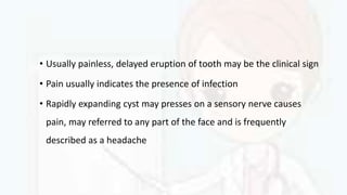 • Usually painless, delayed eruption of tooth may be the clinical sign
• Pain usually indicates the presence of infection
• Rapidly expanding cyst may presses on a sensory nerve causes
pain, may referred to any part of the face and is frequently
described as a headache
 