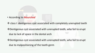 • According to Mourshed
 class I dentigerous cyst associated with completely unerupted teeth
Dentigerous cyst associated with unerupted teeth, who fail to erupt
due to lack of space in the dental arch
Dentigerous cyst associated with unerupted teeth, who fail to erupt
due to malpositioning of the tooth germ
 
