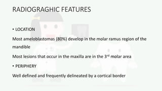 RADIOGRAGHIC FEATURES
• LOCATION
Most ameloblastomas (80%) develop in the molar ramus region of the
mandible
Most lesions that occur in the maxilla are in the 3rd molar area
• PERIPHERY
Well defined and frequently delineated by a cortical border
 