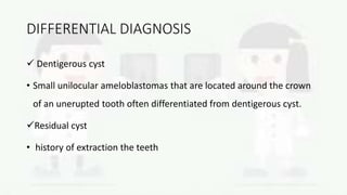 DIFFERENTIAL DIAGNOSIS
 Dentigerous cyst
• Small unilocular ameloblastomas that are located around the crown
of an unerupted tooth often differentiated from dentigerous cyst.
Residual cyst
• history of extraction the teeth
 
