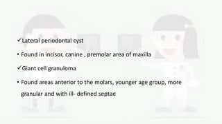 Lateral periodontal cyst
• Found in incisor, canine , premolar area of maxilla
Giant cell granuloma
• Found areas anterior to the molars, younger age group, more
granular and with ill- defined septae
 