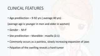 CLINICAL FEATURES
• Age predilection – 9-92 yrs ( average 40 yrs)
(average age is younger in men and older in women)
• Gender - M=F
• Site predilection – Mandible : maxilla (2:1)
• Commonly occurs as a painless, slowly increasing expansion of jaws
• Palpation of the swelling reveals a hard tumor
 