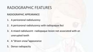 RADIOGRAPHIC FEATURES
RADIOGRAPHIC APPEARANCE
1. A pericoronal radiolucency
2. A pericoronal radiolucency with radiopaque foci
3. A mixed radiolucent –radiopaque lesion not associated with an
unerupted teeth
4. A “driven snow”appearance
5. Dense radiopacity
 