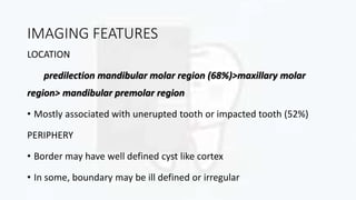 IMAGING FEATURES
LOCATION
predilection mandibular molar region (68%)>maxillary molar
region> mandibular premolar region
• Mostly associated with unerupted tooth or impacted tooth (52%)
PERIPHERY
• Border may have well defined cyst like cortex
• In some, boundary may be ill defined or irregular
 