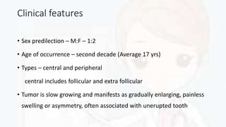 Clinical features
• Sex predilection – M:F – 1:2
• Age of occurrence – second decade (Average 17 yrs)
• Types – central and peripheral
central includes follicular and extra follicular
• Tumor is slow growing and manifests as gradually enlarging, painless
swelling or asymmetry, often associated with unerupted tooth
 