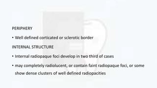 PERIPHERY
• Well defined corticated or sclerotic border
INTERNAL STRUCTURE
• Internal radiopaque foci develop in two third of cases
• may completely radiolucent, or contain faint radiopaque foci, or some
show dense clusters of well defined radiopacities
 