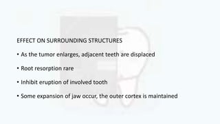 EFFECT ON SURROUNDING STRUCTURES
• As the tumor enlarges, adjacent teeth are displaced
• Root resorption rare
• Inhibit eruption of involved tooth
• Some expansion of jaw occur, the outer cortex is maintained
 
