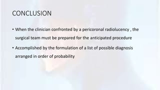 CONCLUSION
• When the clinician confronted by a pericoronal radiolucency , the
surgical team must be prepared for the anticipated procedure
• Accomplished by the formulation of a list of possible diagnosis
arranged in order of probability
 