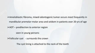 Ameloblastic fibroma, mixed odontogenic tumor occurs most frequently in
mandibular premolar-molar area and seldom in patients over 20 yrs of age
AOT – predilection to anterior region
seen in young persons
Follicular cyst - surrounds the crown
The cyst lining is attached to the neck of the tooth
 