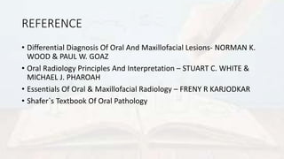 REFERENCE
• Differential Diagnosis Of Oral And Maxillofacial Lesions- NORMAN K.
WOOD & PAUL W. GOAZ
• Oral Radiology Principles And Interpretation – STUART C. WHITE &
MICHAEL J. PHAROAH
• Essentials Of Oral & Maxillofacial Radiology – FRENY R KARJODKAR
• Shafer`s Textbook Of Oral Pathology
 