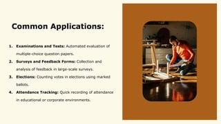 Common Applications:
1. Examinations and Tests: Automated evaluation of
multiple-choice question papers.
2. Surveys and Feedback Forms: Collection and
analysis of feedback in large-scale surveys.
3. Elections: Counting votes in elections using marked
ballots.
4. Attendance Tracking: Quick recording of attendance
in educational or corporate environments.
 