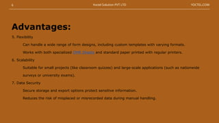5. Flexibility
Can handle a wide range of form designs, including custom templates with varying formats.
Works with both specialized OMR Sheets and standard paper printed with regular printers.
6. Scalability
Suitable for small projects (like classroom quizzes) and large-scale applications (such as nationwide
surveys or university exams).
7. Data Security
Secure storage and export options protect sensitive information.
Reduces the risk of misplaced or misrecorded data during manual handling.
Advantages:
6 YOCTEL.COM
Yoctel Solution PVT LTD
 