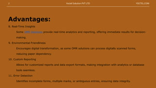 8. Real-Time Insights
Some OMR Solutions provide real-time analytics and reporting, offering immediate results for decision-
making.
9. Environmental Friendliness
Encourages digital transformation, as some OMR solutions can process digitally scanned forms,
reducing paper dependency.
10. Custom Reporting
Allows for customized reports and data export formats, making integration with analytics or database
tools seamless.
11. Error Detection
Identifies incomplete forms, multiple marks, or ambiguous entries, ensuring data integrity.
Advantages:
7 YOCTEL.COM
Yoctel Solution PVT LTD
 