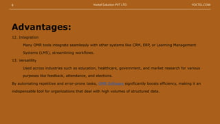 12. Integration
Many OMR tools integrate seamlessly with other systems like CRM, ERP, or Learning Management
Systems (LMS), streamlining workflows.
13. Versatility
Used across industries such as education, healthcare, government, and market research for various
purposes like feedback, attendance, and elections.
By automating repetitive and error-prone tasks, OMR Software significantly boosts efficiency, making it an
indispensable tool for organizations that deal with high volumes of structured data.
Advantages:
8 YOCTEL.COM
Yoctel Solution PVT LTD
 