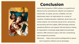 Conclusion
Optical Mark Recognition (OMR) software is a powerful and
efficient tool for automating the collection and analysis of
marked data. Its speed, accuracy, scalability, and cost-
effectiveness make it an ideal solution for a variety of
industries, including education, healthcare, government, and
market research. By minimizing manual errors, saving time,
and providing real-time insights, OMR technology enhances
operational efficiency and supports informed decision-making.
As organizations increasingly adopt digital and automated
solutions, OMR continues to play a vital role in streamlining
data management processes.
References :- https://www.yoctel.com/blogs/what-is-optical-
mark-recognition-software-and-its-advantages
 