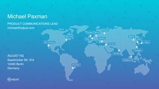 New York
Paris
São Paulo
San Francisco
London Berlin
Istanbul
Moscow
Mumbai
Beijing
Seoul
Tokyo
Shanghai
Singapore
Tel Aviv
Michael Paxman
PRODUCT COMMUNICATIONS LEAD 
michael@adjust.com
ADJUST HQ 
Saarbrücker Str. 37a 
10405 Berlin 
Germany
 