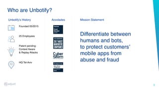 3
Who are Unbotify?
Founded 05/2015  
 
 
25 Employees 
 
 
Patent pending:
Context Aware  
& Replay Attacks 
 
 
HQ Tel-Aviv
Unbotify’s History Accolades
Differentiate between
humans and bots, 
to protect customers’
mobile apps from
abuse and fraud
Mission Statement
 