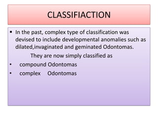 CLASSIFIACTION
 In the past, complex type of classification was
devised to include developmental anomalies such as
dilated,invaginated and geminated Odontomas.
They are now simply classified as
• compound Odontomas
• complex Odontomas
 