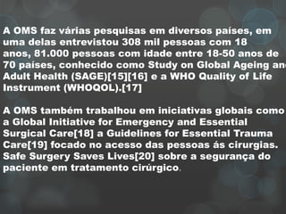 A OMS faz várias pesquisas em diversos países, em
uma delas entrevistou 308 mil pessoas com 18
anos, 81.000 pessoas com idade entre 18-50 anos de
70 países, conhecido como Study on Global Ageing and
Adult Health (SAGE)[15][16] e a WHO Quality of Life
Instrument (WHOQOL).[17]
A OMS também trabalhou em iniciativas globais como
a Global Initiative for Emergency and Essential
Surgical Care[18] a Guidelines for Essential Trauma
Care[19] focado no acesso das pessoas ás cirurgias.
Safe Surgery Saves Lives[20] sobre a segurança do
paciente em tratamento cirúrgico.
 