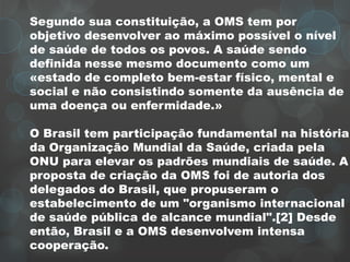 Segundo sua constituição, a OMS tem por
objetivo desenvolver ao máximo possível o nível
de saúde de todos os povos. A saúde sendo
definida nesse mesmo documento como um
«estado de completo bem-estar físico, mental e
social e não consistindo somente da ausência de
uma doença ou enfermidade.»
O Brasil tem participação fundamental na história
da Organização Mundial da Saúde, criada pela
ONU para elevar os padrões mundiais de saúde. A
proposta de criação da OMS foi de autoria dos
delegados do Brasil, que propuseram o
estabelecimento de um "organismo internacional
de saúde pública de alcance mundial".[2] Desde
então, Brasil e a OMS desenvolvem intensa
cooperação.
 