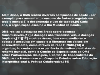 Além disso, a OMS realiza diversas campanhas de saúde - por
exemplo, para aumentar o consumo de frutas e vegetais em
todo o mundo[8] e desencoraja o uso do tabaco.[9] Cada
ano, a organização escolhe o Dia Mundial da Saúde.
OMS realiza a pesquisa em áreas sobre doenças
transmissíveis,[10] a doenças não-transmissíveis, a doenças
tropicais,[11][12] e outras áreas, bem como melhorar o
acesso à pesquisa em saúde e a literatura em países em
desenvolvimento, como através da rede HINARI.[13] A
organização conta com a experiência de muitos cientistas de
renome mundial, como o Comitê de Especialistas da OMS
sobre Padronização Biológica, o Comitê de Especialistas da
OMS para a Hanseníase e o Grupo de Estudos sobre Educação
Interprofissional & Prática Colaborativa.[14]
 