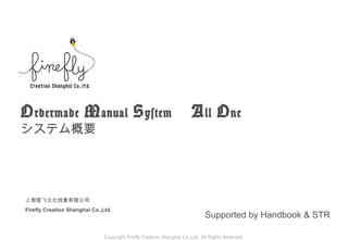Ordermade Manual System 　 All One
システム概要
Copyright Firefly Creation Shanghai Co.,Ltd. All Rights Reserved.
Supported by Handbook & STR
上海萤飞文化创意有限公司
Firefly Creation Shanghai Co.,Ltd.
 