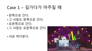 Case 1 – 길가다가 마주칠 때
• 왼쪽으로 간다.
• 그 사람도 왼쪽으로 간다.
• 오른쪽으로 간다.
• 그 사람도 오른쪽으로 간다.
• 서로 쳐다본다.
 