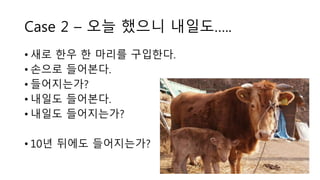Case 2 – 오늘 했으니 내일도…..
• 새로 한우 한 마리를 구입한다.
• 손으로 들어본다.
• 들어지는가?
• 내일도 들어본다.
• 내일도 들어지는가?
• 10년 뒤에도 들어지는가?
 