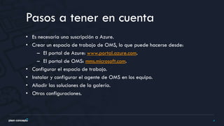 4
• Es necesaria una suscripción a Azure.
• Crear un espacio de trabajo de OMS, lo que puede hacerse desde:
– El portal de Azure: www.portal.azure.com.
– El portal de OMS: mms.microsoft.com.
• Configurar el espacio de trabajo.
• Instalar y configurar el agente de OMS en los equipo.
• Añadir las soluciones de la galería.
• Otras configuraciones.
Pasos a tener en cuenta
 
