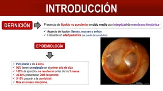 Presencia de líquido no purulento en oído medio con integridad de membrana timpánica
INTRODUCCIÓN
DEFINICIÓN
 Aspecto de líquido: Seroso, mucoso o ambos
 Frecuente en edad pediátrica (se puede dar en adultos)
EPIDEMIOLOGÍA
 Pico etario a los 2 años
 90% tienen un episodio en el primer año de vida
 >50% de episodios se resolverán antes de los 3 meses
 30-40% presentarán OMS recurrente
 5-10% pasarán a la cronicidad
 Más en el sexo masculino
 