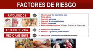 FACTORES DE RIESGO
PATOLÓGICOS  Infecciones de vías respiratorias altas
 Rinitis alérgica
 Hipertrofia adenoidea
 Hipertrofia de cornetes inferiores
 Poliposis nasosinusal
 Malformaciones congénitas: Sd. Down, Sd. Apert, Sd. Crouzon, etc.
ESTILOS DE VIDA  Alimentación con biberones
 Asistencia a guarderías y/o hacinamiento
MEDIO AMBIENTE  Exposición al humo de tabaco u otros contaminantes
 