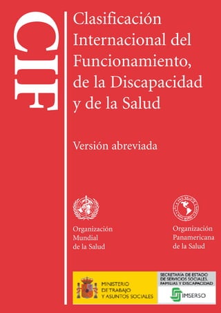 CIF
ClasificaciónInternacionaldelFuncionamiento,
delaDiscapacidadydelaSalud
OMS
OPS
IMSERSO
P.V.P.: 9,15 € (14 fr. suizos)
Precio en los países en desarrollo: 6,53 € (10 fr. suizos)
ISBN: 92-4-154544-5
ISBN: 84-8446-077-0 (edición española)
CIF
Clasificación
Internacional del
Funcionamiento,
de la Discapacidad
y de la Salud
Versión abreviada
Organización
Mundial
de la Salud
Organización
Panamericana
de la Salud
 