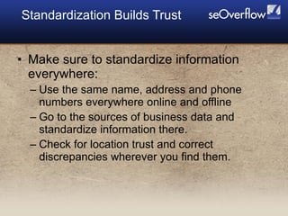 <ul><li>Make sure to standardize information everywhere: </li></ul><ul><ul><li>Use the same name, address and phone number...