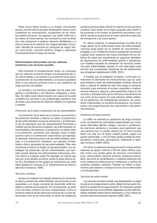 ENVEJECIMIENTO ACTIVO: UN MARCO POLÍTICO



   Otras nunca tienen acceso a un empleo remunerado               sanitaria primaria debe ofrecer la mayoría de los servicios
porque durante toda la jornada desempeñan tareas como             curativos. Este sector es el mejor equipado para remitir a
cuidadoras sin remuneración, ocupándose de los niños,             los pacientes a los niveles de asistencia secundaria y ter-
los padres ancianos, los esposos que están enfermos y             ciaria, donde se proporciona la mayor parte de la atención
los nietos. Al mismo tiempo, los muchachos y los hombres          de emergencia y de casos graves.
son más propensos a padecer lesiones debilitantes o a
                                                                     En última instancia, el desplazamiento mundial de la
morir a causa de la violencia, los riesgos laborales y el sui-
                                                                  carga global de la enfermedad hacia las enfermedades
cidio. También se involucran en conductas de mayor ries-
                                                                  crónicas exige pasar de un modelo de «encuéntralo y
go, como fumar, consumir alcohol y drogas y exponerse
                                                                  arréglalo» a un modelo de continuo asistencial coordinado
innecesariamente al riesgo de herirse.
                                                                  y global. Esto requerirá una nueva orientación de los sis-
                                                                  temas de salud que actualmente se organizan alrededor
                                                                  de experiencias de enfermedades graves y episódicas.
Determinantes relacionados con los sistemas
                                                                  Los modelos actuales de prestación de servicios sanita-
sanitarios y los servicios sociales
                                                                  rios para enfermedades agudas no son adecuados para
                                                                  afrontar las necesidades sanitarias de las poblaciones
   Para fomentar el envejecimiento activo, es necesario           que envejecen rápidamente (OMS, 2001).
que los sistemas sanitarios tengan una perspectiva del ci-
clo vital completo y se orienten a la promoción de la salud,         A medida que la población envejece, continuará au-
la prevención de las enfermedades y el acceso equitativo          mentando la demanda de medicamentos que se usan
tanto a una atención primaria como a una asistencia de            para retrasar y tratar las enfermedades crónicas, aliviar el
larga duración de calidad.                                        dolor y mejorar la calidad de vida. Esto exige un esfuerzo
                                                                  renovado para aumentar el acceso asequible a medica-
    La sanidad y los servicios sociales han de estar inte-        mentos básicos y seguros y para garantizar mejor el uso
grados y coordinados y ser efectivos, integrados y renta-         correcto y eficiente tanto de los fármacos actualmente en
bles. No debe existir discriminación por causa de la edad         uso como de los nuevos. En este esfuerzo deben colabo-
al facilitar los servicios y los profesionales sanitarios han     rar los gobiernos, los trabajadores sanitarios, los curan-
de tratar a las personas de todas las edades con dignidad         deros tradicionales, la industria farmacéutica, los empre-
y respeto.                                                        sarios y las organizaciones que representan a las perso-
                                                                  nas ancianas.
Promoción de la salud y prevención de las enfermedades
   La promoción de la salud es el proceso que permite a           Asistencia de larga duración
las personas controlar y mejorar su salud. La prevención
                                                                      La OMS ha definido la asistencia de larga duración
de las enfermedades incluye la prevención y el tratamien-
                                                                  como «el sistema de actividades desarrolladas por cuida-
to de las patologías que son especialmente frecuentes a
                                                                  dores informales (familia, amigos, vecinos) o profesiona-
medida que las personas envejecen: las enfermedades no
                                                                  les (servicios sanitarios y sociales) para garantizar que
transmisibles y las lesiones. La prevención se refiere tanto
                                                                  una persona que no pueda valerse por sí misma pueda
a la prevención «primaria» (por ejemplo, evitar el taba-
                                                                  llevar una vida con la mayor calidad posible, según sus
quismo) como a la prevención «secundaria» (por ejemplo,
                                                                  gustos personales, y con el mayor grado posible de inde-
la detección selectiva precoz de las enfermedades cróni-
                                                                  pendencia, autonomía, participación, realización y digni-
cas), o a la prevención «terciaria», por ejemplo, el trata-
                                                                  dad humana» (OMS, 2000).
miento clínico apropiado de las enfermedades. Todo esto
contribuye a reducir el riesgo de discapacidades. Las es-             Por tanto, la asistencia de larga duración incluye ambos
trategias de prevención de las enfermedades, que tam-             sistemas de apoyo: informal y formal, estos últimos pue-
bién pueden abordar las enfermedades infecciosas, aho-            den incluir una amplia gama de servicios comunitarios
rran dinero a cualquier edad. Por ejemplo, se calcula que         (p.ej., salud pública, atención primaria, asistencia domici-
vacunar a los adultos ancianos contra la gripe ahorra en-         liaria, servicios de rehabilitación y cuidados paliativos) así
tre 30 y 60 dólares en los gastos de tratamiento por cada         como asistencia institucional en residencias y centros de
dólar gastado en vacunas (U.S. Departamento de Salud y            cuidados paliativos asistidos. También se refiere a trata-
Servicios Humanos, 1999).                                         mientos para detener o retrasar el curso de la enfermedad
                                                                  y la discapacidad.
Servicios curativos
                                                                  Servicios de salud mental
   Aunque se realicen los mejores esfuerzos en promover
la salud y prevenir las enfermedades, las personas se ven            Los servicios de salud mental, que desempeñan un papel
expuestas a un riesgo creciente de desarrollar enferme-           crucial en el envejecimiento activo, deben formar parte inte-
dades a medida que envejecen. Por consiguiente, acceder           gral de la asistencia de larga duración. Es necesario prestar
a los servicios curativos se hace indispensable. Como la          especial atención al insuficiente diagnóstico de las enferme-
inmensa mayoría de las personas ancianas de un país de-           dades mentales (sobre todo la depresión) y a los índices de
terminado viven en la comunidad, el sector de asistencia          suicidio entre las personas mayores (OMS, 2001).

103                                        Rev Esp Geriatr Gerontol 2002;37(S2):74-105                                       83
 