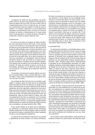 ENVEJECIMIENTO ACTIVO: UN MARCO POLÍTICO



Determinantes conductuales                                       Por tanto, los esfuerzos por evitar que los niños y los jóve-
                                                                 nes empiecen a fumar deben ser una estrategia funda-
   La adopción de estilos de vida saludables y la partici-       mental en el control del tabaco. Al mismo tiempo, es im-
pación activa en el propio autocuidado son importantes en        portante reducir la demanda de tabaco entre los adultos
todas las etapas del curso vital. Uno de los mitos sobre al      (mediante medidas generales como los impuestos y las
envejecimiento gira en torno a la idea de que, en la vejez,      restricciones en la publicidad) y ayudar a los adultos de to-
ya es demasiado tarde para adoptar un estilo de vida sa-         das las edades a abandonarlo. Los estudios han mostrado
ludable. Y al contrario, implicarse en una actividad física      que el control del tabaco es muy rentable en los países
adecuada, una alimentación sana, no fumar y el consumo           con ingresos bajos y medios. En China, por ejemplo, un
prudente de alcohol y medicamentos en la vejez puede             cálculo conservador indica que un aumento del 10 por
evitar la discapacidad y el declive funcional, prolongar la      ciento en los impuestos del tabaco reduciría el consumo
longevidad y mejorar la propia calidad de vida.                  en un cinco por ciento y aumentaría las rentas globales en
                                                                 un cinco por ciento. Este aumento de los ingresos sería
El tabaquismo                                                    suficiente para financiar un conjunto de servicios sanita-
                                                                 rios esenciales para un tercio de los ciudadanos chinos
    El consumo de tabaco es el factor de riesgo modifica-        más pobres (Banco Mundial, 1999).
ble más importante para las ENT tanto en los jóvenes
como en los ancianos y una importante causa de muerte            La actividad física
prematura que se puede evitar. Fumar no sólo aumenta el
riesgo de enfermedades como el cáncer de pulmón, sino               La participación periódica en actividades físicas mode-
que también está relacionado negativamente con facto-            radas puede retrasar el declive funcional y reducir el riesgo
res que pueden llevar a importantes pérdidas de la capa-         de enfermedades crónicas tanto en los ancianos sanos
cidad funcional. Por ejemplo, fumar acelera la tasa de re-       como en aquellos que sufren enfermedades crónicas. Por
ducción de la densidad ósea, de la fuerza muscular y de          ejemplo, la actividad física moderada regular reduce el
la función respiratoria. La investigación sobre los efectos      riesgo de muerte cardíaca del 20 al 25 por ciento entre las
del tabaco reveló no sólo que fumar es un factor de ries-        personas con una enfermedad cardíaca probada (Merz y
go para un elevado y creciente número de enfermedades,           Forrester, 1997). También puede reducir sustancialmente
sino también que sus efectos son acumulativos y de larga         la gravedad de las discapacidades asociadas con enfer-
duración. El riesgo de contraer al menos una de las en-          medades cardíacas y otras enfermedades crónicas (Grupo
fermedades asociadas con el hábito de fumar aumenta              de Trabajo de los Servicios Preventivos de los EE.UU.,
con la duración y la cantidad de la exposición del humo          1996). Un estilo de vida activo mejora la salud mental y
del tabaco.                                                      suele favorecer los contactos sociales. El hecho de mante-
                                                                 nerse activas puede ayudar a las personas mayores a
   Un mensaje crucial para los jóvenes debería ser siem-
                                                                 mantener la mayor independencia posible y durante el ma-
pre: «Si quieres llegar a viejo, no fumes. Más aún, si quie-
                                                                 yor período de tiempo, además de reducir el riesgo de caí-
res llegar a viejo y tener posibilidades de envejecer bien,
                                                                 das. Por lo tanto existen ventajas económicas en el hecho
una vez más: no fumes».
                                                                 de que las personas mayores permanezcan activas física-
   Las ventajas de dejar de fumar son muy amplias y apli-        mente. Los gastos médicos se reducen considerablemente
cables a cualquier grupo de edad. Nunca es demasiado             cuando los ancianos se mantienen activos (OMS, 1998).
tarde para dejar de fumar. Por ejemplo, el riesgo de acci-
                                                                     A pesar de todo, una gran proporción de personas ma-
dente cerebrovascular se reduce después de dos años de
                                                                 yores lleva una vida sedentaria en la mayoría de los paí-
abstenerse de fumar cigarrillos y, después de cinco años,
                                                                 ses. Las poblaciones con ingresos bajos, las minorías ét-
llega a ser igual que para las personas que nunca han fu-
                                                                 nicas y las personas mayores con discapacidades son las
mado. Por lo que respecta a otras enfermedades, como el
                                                                 que tienen una mayor probabilidad de permanecer inacti-
cáncer de pulmón y la enfermedad obstructiva de las vías
                                                                 vas. Las políticas y los programas deben animar a las per-
respiratorias, dejar de fumar reduce el riesgo, pero sólo
                                                                 sonas inactivas a estar físicamente más activas a medida
muy lentamente. Por tanto, la exposición en el momento
                                                                 que envejecen y proporcionarles oportunidades para ello.
actual al humo del tabaco no es un buen indicador de los
                                                                 Es especialmente importante ofrecerles áreas de paseo
riesgos actuales y futuros, y la exposición pasada también
                                                                 seguras y apoyarles en actividades comunitarias que
debería tenerse en cuenta; los efectos del hábito de fumar
                                                                 sean culturalmente apropiadas, que estimulen la actividad
son acumulativos y de larga duración (Doll, 1999).
                                                                 física y que estén organizadas y dirigidas por las propias
   Fumar puede interferir en el efecto de los medicamen-         personas mayores. El consejo profesional de «pasar de no
tos necesarios. La exposición pasiva al humo del tabaco          hacer nada a hacer algo» y los programas de rehabilita-
también puede tener un efecto negativo sobre la salud de         ción física que ayudan a las personas mayores a recupe-
las personas mayores, especialmente si están aquejadas           rarse de los problemas de movilidad son, a la vez, efica-
de asma u otros problemas respiratorios.                         ces y eficientes.
   La mayoría de los fumadores comienzan en la juventud             En los países menos desarrollados, puede aparecer el
y rápidamente se hacen adictos a la nicotina del tabaco.         problema contrario. En estos países, las personas mayo-


84                                        Rev Esp Geriatr Gerontol 2002;37(S2):74-105                                      104
 