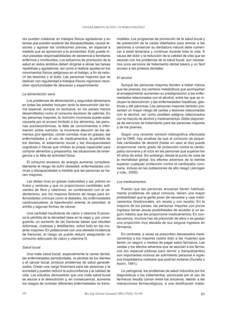 ENVEJECIMIENTO ACTIVO: UN MARCO POLÍTICO



res pueden colaborar en trabajos físicos agotadores y en         misibles. Los programas de promoción de la salud bucal y
tareas que pueden acelerar las discapacidades, causar le-        de prevención de la caries diseñados para animar a las
siones y agravar las condiciones previas, en especial a          personas a conservar su dentadura natural debe comen-
medida que se aproximan a la ancianidad. Esto puede in-          zar a edad temprana y continuar durante toda la vida. A
cluir pesadas responsabilidades de asistencia a familiares       causa del dolor y la reducción de la calidad de vida que se
enfermos y moribundos. Los esfuerzos de promoción de la          asocian con los problemas de la salud bucal, son necesa-
salud en estos ámbitos deben dirigirse a aliviar las tareas      rios unos servicios de tratamiento dental básico y un fácil
repetitivas y agotadoras, así como a realizar ajustes en los     acceso a las prótesis dentales.
movimientos físicos peligrosos en el trabajo, a fin de redu-
cir las lesiones y el dolor. Las personas mayores que se         El alcohol
dedican con regularidad a trabajos físicos vigorosos nece-
sitan oportunidades de descanso y esparcimiento.                     Aunque las personas mayores tienden a beber menos
                                                                 que las jóvenes, los cambios metabólicos que acompañan
La alimentación sana                                             al envejecimiento aumentan su predisposición a las enfer-
                                                                 medades relacionadas con el alcohol, entre las que se in-
   Los problemas de alimentación y seguridad alimentaria         cluyen la desnutrición y las enfermedades hepáticas, gás-
en todas las edades incluyen tanto la desnutrición (de for-      tricas y del páncreas. Las personas mayores también pre-
ma especial, aunque no exclusiva, en los países menos            sentan un mayor riesgo de caídas y lesiones relacionadas
desarrollados) como el consumo excesivo de calorías. En          con el alcohol, así como posibles peligros relacionados
las personas mayores, la nutrición incorrecta puede estar        con la mezcla de alcohol y medicamentos. Debe disponer-
causada por el acceso limitado a los alimentos, las penu-        se de servicios de tratamiento para las personas mayores
rias socioeconómicas, la falta de conocimientos e infor-         y de los jóvenes.
mación sobre nutrición, la incorrecta elección de los ali-
mentos (por ejemplo, comer comidas ricas en grasas), las            Según una reciente revisión bibliográfica efectuada
enfermedades y el uso de medicamentos, la pérdida de             por la OMS, hay pruebas de que el consumo de peque-
los dientes, el aislamiento social y las discapacidades          ñas cantidades de alcohol (hasta un vaso al día) puede
cognitivas o físicas que inhiban la propia capacidad para        proporcionar cierto grado de protección contra la cardio-
comprar alimentos y prepararlos, las situaciones de emer-        patía coronaria y el ictus en las personas que superan los
gencia y la falta de actividad física.                           45 años de edad. Sin embargo, desde el punto de vista de
                                                                 la mortalidad global, los efectos adversos de la bebida
   El consumo excesivo de energía aumenta considera-
                                                                 superan cualquier protección contra la cardiopatía coro-
blemente el riesgo de sufrir obesidad, enfermedades cró-
                                                                 naria, incluso en las poblaciones de alto riesgo (Jernigan
nicas y discapacidades a medida que las personas se ha-
                                                                 y cols., 2000).
cen mayores.
   Las dietas ricas en grasas (saturadas) y sal, pobres en       Los medicamentos
frutas y verduras y que no proporcionan cantidades sufi-
cientes de fibra y vitaminas, en combinación con el se-             Puesto que las personas ancianas tienen habitual-
dentarismo, son los mayores factores de riesgo para en-          mente problemas de salud crónicos, tienen una mayor
fermedades crónicas como la diabetes, las enfermedades           probabilidad que la gente joven de necesitar y usar medi-
cardiovasculares, la hipertensión arterial, la obesidad, la      camentos (tradicionales, sin receta y con receta). En la
artritis y algunas formas de cáncer.                             mayoría de los países, las personas mayores con pocos
                                                                 ingresos tienen pocas posibilidades de acceder a un se-
   Una cantidad insuficiente de calcio y vitamina D provo-       guro médico que les proporcione medicamentos. En con-
ca la pérdida de la densidad ósea en la vejez y, por consi-      secuencia, muchos han de prescindir de ellos o se gastan
guiente, un aumento de las fracturas óseas que resultan          una proporción muy elevada de sus exiguos ingresos en
dolorosas, costosas y debilitantes, sobre todo en las mu-        fármacos.
jeres mayores. En poblaciones con una elevada incidencia
de fracturas, el riesgo se puede reducir asegurando un              En contraste, a veces se prescriben demasiados medi-
consumo adecuado de calcio y vitamina D.                         camentos a los mayores (sobre todo a las mujeres) que
                                                                 tienen un seguro o medios de pagar estos fármacos. Las
Salud bucal                                                      caídas y los efectos adversos que se asocian a los fárma-
                                                                 cos (en especial píldoras para dormir y tranquilizantes)
   Una mala salud bucal, especialmente la caries dental,         son importantes motivos de sufrimiento personal e ingre-
las enfermedades periodontales, la pérdida de los dientes        sos hospitalarios costosos que podrían evitarse (Gurwitz y
y el cáncer bucal, produce problemas de salud generali-          Avorn, 1991).
zados. Crean una carga financiera para las personas y la
sociedad y pueden reducir la autoconfianza y la calidad de          La yatrogenia, los problemas de salud inducidos por los
vida. Los estudios demuestran que una mala salud bucal           diagnósticos o los tratamientos, provocada por el uso de
se asocia a la desnutrición y, en consecuencia, aumenta          fármacos resulta común entre los ancianos, debido a las
los riesgos de contraer diferentes enfermedades no trans-        interacciones farmacológicas, a una dosificación inade-

105                                       Rev Esp Geriatr Gerontol 2002;37(S2):74-105                                    85
 