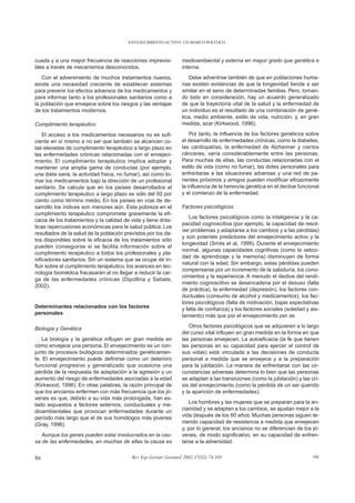 ENVEJECIMIENTO ACTIVO: UN MARCO POLÍTICO



cuada y a una mayor frecuencia de reacciones imprevisi-          medioambiental y externa en mayor grado que genética e
bles a través de mecanismos desconocidos.                        interna.
   Con el advenimiento de muchos tratamientos nuevos,               Debe advertirse también de que en poblaciones huma-
existe una necesidad creciente de establecer sistemas            nas existen evidencias de que la longevidad tiende a ser
para prevenir los efectos adversos de los medicamentos y         similar en el seno de determinadas familias. Pero, toman-
para informar tanto a los profesionales sanitarios como a        do todo en consideración, hay un acuerdo generalizado
la población que envejece sobre los riesgos y las ventajas       de que la trayectoria vital de la salud y la enfermedad de
de los tratamientos modernos.                                    un individuo es el resultado de una combinación de gené-
                                                                 tica, medio ambiente, estilo de vida, nutrición, y, en gran
Cumplimiento terapéutico                                         medida, azar (Kirkwood, 1996).

    El acceso a los medicamentos necesarios no es sufi-              Por tanto, la influencia de los factores genéticos sobre
ciente en sí mismo a no ser que también se alcancen co-          el desarrollo de enfermedades crónicas, como la diabetes,
tas elevadas de cumplimiento terapéutico a largo plazo en        las cardiopatías, la enfermedad de Alzheimer y ciertos
las enfermedades crónicas relacionadas con el envejeci-          cánceres, varía considerablemente entre las personas.
miento. El cumplimiento terapéutico implica adoptar y            Para muchas de ellas, las conductas relacionadas con el
mantener una amplia gama de conductas (por ejemplo,              estilo de vida (como no fumar), las dotes personales para
una dieta sana, la actividad física, no fumar), así como to-     enfrentarse a las situaciones adversas y una red de pa-
mar los medicamentos bajo la dirección de un profesional         rientes próximos y amigos pueden modificar eficazmente
sanitario. Se calcula que en los países desarrollados el         la influencia de la herencia genética en el declive funcional
cumplimiento terapéutico a largo plazo es sólo del 50 por        y el comienzo de la enfermedad.
ciento como término medio. En los países en vías de de-
sarrollo los índices son menores aún. Esta pobreza en el         Factores psicológicos
cumplimiento terapéutico compromete gravemente la efi-
                                                                    Los factores psicológicos como la inteligencia y la ca-
cacia de los tratamientos y la calidad de vida y tiene drás-
                                                                 pacidad cognoscitiva (por ejemplo, la capacidad de resol-
ticas repercusiones económicas para la salud pública. Los
                                                                 ver problemas y adaptarse a los cambios y a las pérdidas)
resultados de la salud de la población previstos por los da-
                                                                 y son potentes predictores del envejecimiento activo y la
tos disponibles sobre la eficacia de los tratamientos sólo
                                                                 longevidad (Smits et al, 1999). Durante el envejecimiento
pueden conseguirse si se facilita información sobre el
                                                                 normal, algunas capacidades cognitivas (como la veloci-
cumplimiento terapéutico a todos los profesionales y pla-
                                                                 dad de aprendizaje y la memoria) disminuyen de forma
nificadores sanitarios. Sin un sistema que se ocupe de in-
                                                                 natural con la edad. Sin embargo, estas pérdidas pueden
fluir sobre el cumplimiento terapéutico, los avances en tec-
                                                                 compensarse por un incremento de la sabiduría, los cono-
nología biomédica fracasarán al no llegar a reducir la car-
                                                                 cimientos y la experiencia. A menudo el declive del rendi-
ga de las enfermedades crónicas (Dipollina y Sabate,
                                                                 miento cognoscitivo se desencadena por el desuso (falta
2002).
                                                                 de práctica), la enfermedad (depresión), los factores con-
                                                                 ductuales (consumo de alcohol y medicamentos), los fac-
                                                                 tores psicológicos (falta de motivación, bajas expectativas
Determinantes relacionados con los factores                      y falta de confianza) y los factores sociales (soledad y ais-
personales                                                       lamiento) más que por el envejecimiento per se.

Biología y Genética                                                 Otros factores psicológicos que se adquieren a lo largo
                                                                 del curso vital influyen en gran medida en la forma en que
   La biología y la genética influyen en gran medida en          las personas envejecen. La autoeficacia (la fe que tienen
cómo envejece una persona. El envejecimiento es un con-          las personas en su capacidad para ejercer el control de
junto de procesos biológicos determinados genéticamen-           sus vidas) está vinculada a las decisiones de conducta
te. El envejecimiento puede definirse como un deterioro          personal a medida que se envejece y a la preparación
funcional progresivo y generalizado que ocasiona una             para la jubilación. La manera de enfrentarse con las cir-
pérdida de la respuesta de adaptación a la agresión y un         cunstancias adversas determina lo bien que las personas
aumento del riesgo de enfermedades asociadas a la edad           se adaptan a las transiciones (como la jubilación) y las cri-
(Kirkwood, 1996). En otras palabras, la razón principal de       sis del envejecimiento (como la pérdida de un ser querido
que los ancianos enfermen con más frecuencia que los jó-         y la aparición de enfermedades).
venes es que, debido a su vida más prolongada, han es-
tado expuestos a factores externos, conductuales y me-               Los hombres y las mujeres que se preparan para la an-
dioambientales que provocan enfermedades durante un              cianidad y se adaptan a los cambios, se ajustan mejor a la
período más largo que el de sus homólogos más jóvenes            vida después de los 60 años. Muchas personas siguen te-
(Gray, 1996).                                                    niendo capacidad de resistencia a medida que envejecen
                                                                 y, por lo general, los ancianos no se diferencian de los jó-
   Aunque los genes pueden estar involucrados en la cau-         venes, de modo significativo, en su capacidad de enfren-
sa de las enfermedades, en muchas de ellas la causa es           tarse a la adversidad.


86                                        Rev Esp Geriatr Gerontol 2002;37(S2):74-105                                      106
 