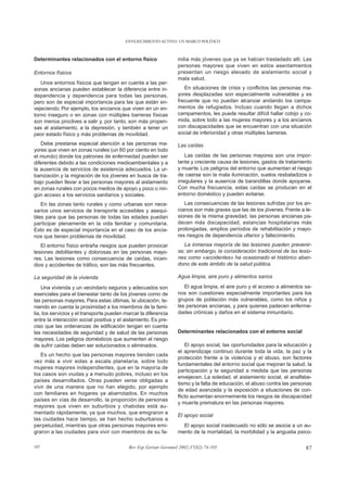 ENVEJECIMIENTO ACTIVO: UN MARCO POLÍTICO



Determinantes relacionados con el entorno físico                  milia más jóvenes que ya se habían trasladado allí. Las
                                                                  personas mayores que viven en estos asentamientos
Entornos físicos                                                  presentan un riesgo elevado de aislamiento social y
                                                                  mala salud.
   Unos entornos físicos que tengan en cuenta a las per-
sonas ancianas pueden establecer la diferencia entre in-             En situaciones de crisis y conflictos las personas ma-
dependencia y dependencia para todas las personas,                yores desplazadas son especialmente vulnerables y es
pero son de especial importancia para las que están en-           frecuente que no puedan alcanzar andando los campa-
vejeciendo. Por ejemplo, los ancianos que viven en un en-         mentos de refugiados. Incluso cuando llegan a dichos
torno inseguro o en zonas con múltiples barreras físicas          campamentos, les puede resultar difícil hallar cobijo y co-
son menos proclives a salir y, por tanto, son más propen-         mida, sobre todo a las mujeres mayores y a los ancianos
sas al aislamiento, a la depresión, y también a tener un          con discapacidades que se encuentran con una situación
peor estado físico y más problemas de movilidad.                  social de inferioridad y otras múltiples barreras.

   Debe prestarse especial atención a las personas ma-            Las caídas
yores que viven en zonas rurales (un 60 por ciento en todo
el mundo) donde los patrones de enfermedad pueden ser                 Las caídas de las personas mayores son una impor-
diferentes debido a las condiciones medioambientales y a          tante y creciente causa de lesiones, gastos de tratamiento
la ausencia de servicios de asistencia adecuados. La ur-          y muerte. Los peligros del entorno que aumentan el riesgo
banización y la migración de los jóvenes en busca de tra-         de caerse son la mala iluminación, suelos resbaladizos o
bajo pueden llevar a las personas mayores al aislamiento          irregulares y la ausencia de barandillas donde apoyarse.
en zonas rurales con pocos medios de apoyo y poco o nin-          Con mucha frecuencia, estas caídas se producen en el
gún acceso a los servicios sanitarios y sociales.                 entorno doméstico y pueden evitarse.
   En las zonas tanto rurales y como urbanas son nece-               Las consecuencias de las lesiones sufridas por los an-
sarios unos servicios de transporte accesibles y asequi-          cianos son más graves que las de los jóvenes. Frente a le-
bles para que las personas de todas las edades puedan             siones de la misma gravedad, las personas ancianas pa-
participar plenamente en la vida familiar y comunitaria.          decen más discapacidad, estancias hospitalarias más
Esto es de especial importancia en el caso de los ancia-          prolongadas, amplios períodos de rehabilitación y mayo-
nos que tienen problemas de movilidad.                            res riesgos de dependencia ulterior y fallecimiento.
   El entorno físico entraña riesgos que pueden provocar             La inmensa mayoría de las lesiones pueden prevenir-
lesiones debilitantes y dolorosas en las personas mayo-           se; sin embargo, la consideración tradicional de las lesio-
res. Las lesiones como consecuencia de caídas, incen-             nes como «accidentes» ha ocasionado el histórico aban-
dios y accidentes de tráfico, son las más frecuentes.             dono de este ámbito de la salud pública.

La seguridad de la vivienda                                       Agua limpia, aire puro y alimentos sanos

    Una vivienda y un vecindario seguros y adecuados son             El agua limpia, el aire puro y el acceso a alimentos sa-
esenciales para el bienestar tanto de los jóvenes como de         nos son cuestiones especialmente importantes para los
las personas mayores. Para estas últimas, la ubicación, te-       grupos de población más vulnerables, como los niños y
niendo en cuenta la proximidad a los miembros de la fami-         las personas ancianas, y para quienes padecen enferme-
lia, los servicios y el transporte pueden marcar la diferencia    dades crónicas y daños en el sistema inmunitario.
entre la interacción social positiva y el aislamiento. Es pre-
ciso que las ordenanzas de edificación tengan en cuenta
las necesidades de seguridad y de salud de las personas           Determinantes relacionados con el entorno social
mayores. Los peligros domésticos que aumenten el riesgo
de sufrir caídas deben ser solucionados o eliminados.                 El apoyo social, las oportunidades para la educación y
                                                                  el aprendizaje continuo durante toda la vida, la paz y la
   Es un hecho que las personas mayores tienden cada
                                                                  protección frente a la violencia y el abuso, son factores
vez más a vivir solas a escala planetaria, sobre todo
                                                                  fundamentales del entorno social que mejoran la salud, la
mujeres mayores independientes, que en la mayoría de
                                                                  participación y la seguridad a medida que las personas
los casos son viudas y a menudo pobres, incluso en los
                                                                  envejecen. La soledad, el aislamiento social, el analfabe-
países desarrollados. Otras pueden verse obligadas a
                                                                  tismo y la falta de educación, el abuso contra las personas
vivir de una manera que no han elegido, por ejemplo
                                                                  de edad avanzada y la exposición a situaciones de con-
con familiares en hogares ya abarrotados. En muchos
                                                                  flicto aumentan enormemente los riesgos de discapacidad
países en vías de desarrollo, la proporción de personas
                                                                  y muerte prematura en las personas mayores.
mayores que viven en suburbios y chabolas está au-
mentado rápidamente, ya que muchos, que emigraron a
                                                                  El apoyo social
las ciudades hace tiempo, se han hecho suburbanos a
perpetuidad, mientras que otras personas mayores emi-               El apoyo social inadecuado no sólo se asocia a un au-
graron a las ciudades para vivir con miembros de su fa-           mento de la mortalidad, la morbilidad y la angustia psico-

107                                        Rev Esp Geriatr Gerontol 2002;37(S2):74-105                                    87
 